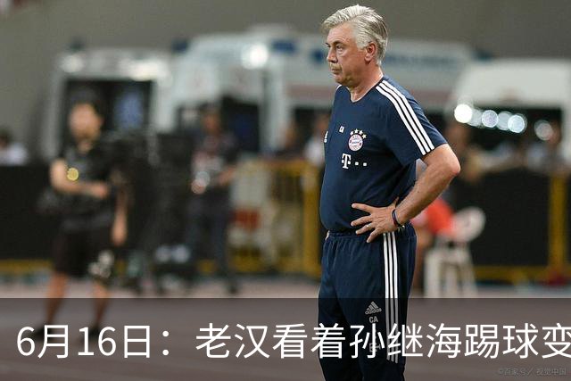 6月16日：老汉看着孙继海踢球变老，国脚成绩平平也有责任